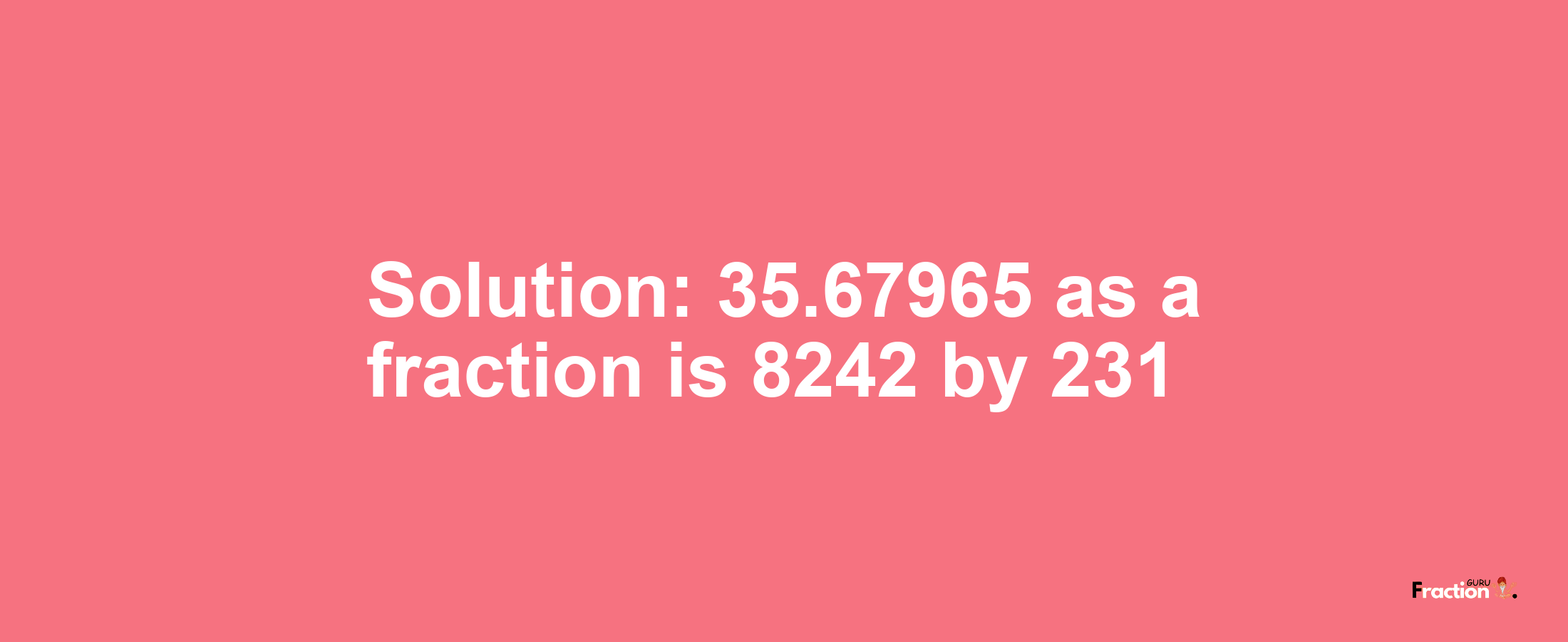 Solution:35.67965 as a fraction is 8242/231